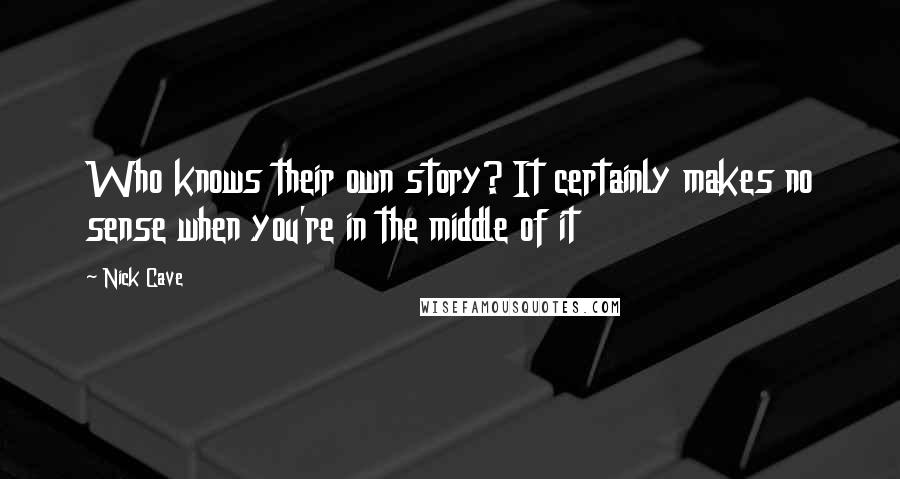 Nick Cave Quotes: Who knows their own story? It certainly makes no sense when you're in the middle of it