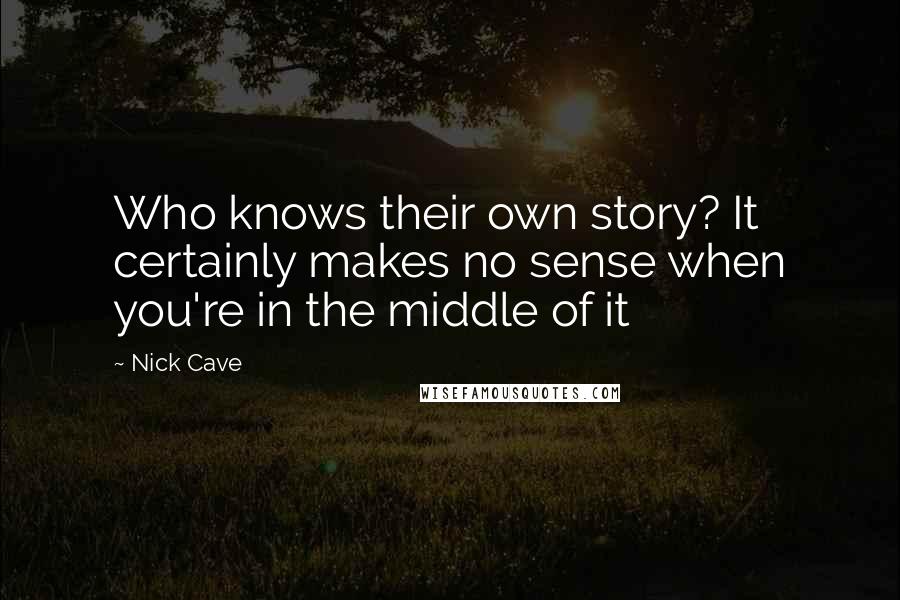 Nick Cave Quotes: Who knows their own story? It certainly makes no sense when you're in the middle of it