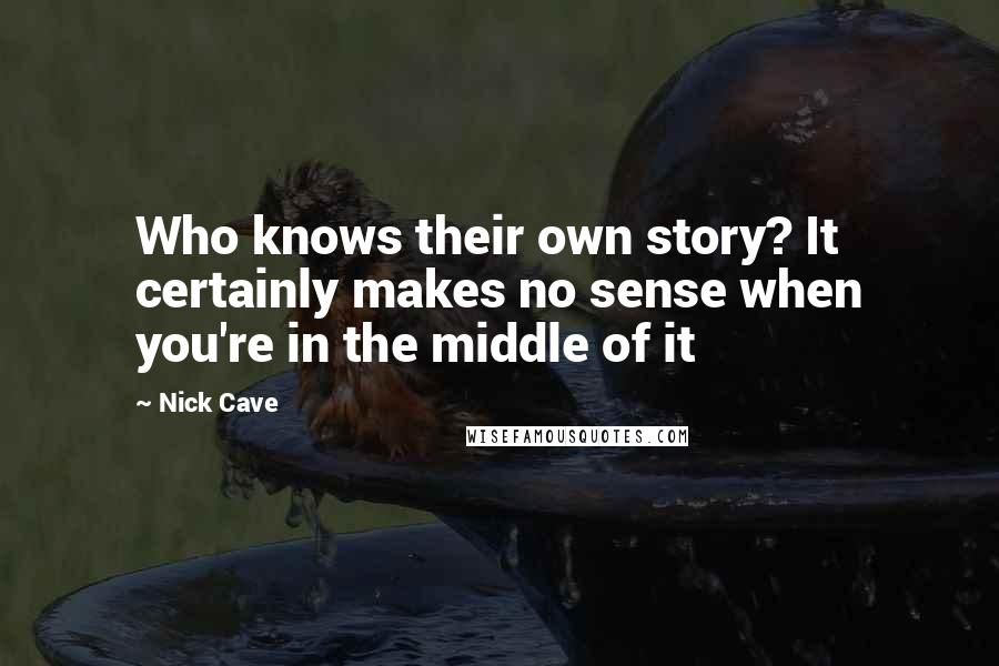 Nick Cave Quotes: Who knows their own story? It certainly makes no sense when you're in the middle of it