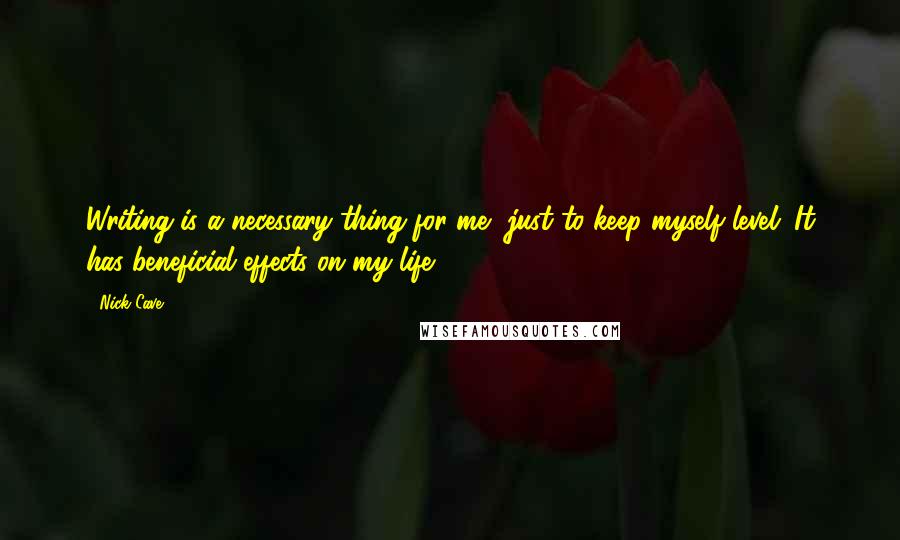 Nick Cave Quotes: Writing is a necessary thing for me, just to keep myself level. It has beneficial effects on my life.