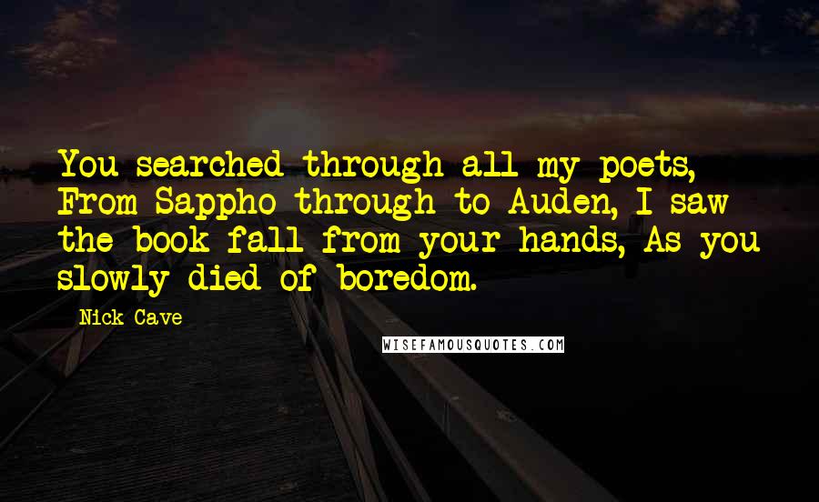 Nick Cave Quotes: You searched through all my poets, From Sappho through to Auden, I saw the book fall from your hands, As you slowly died of boredom.