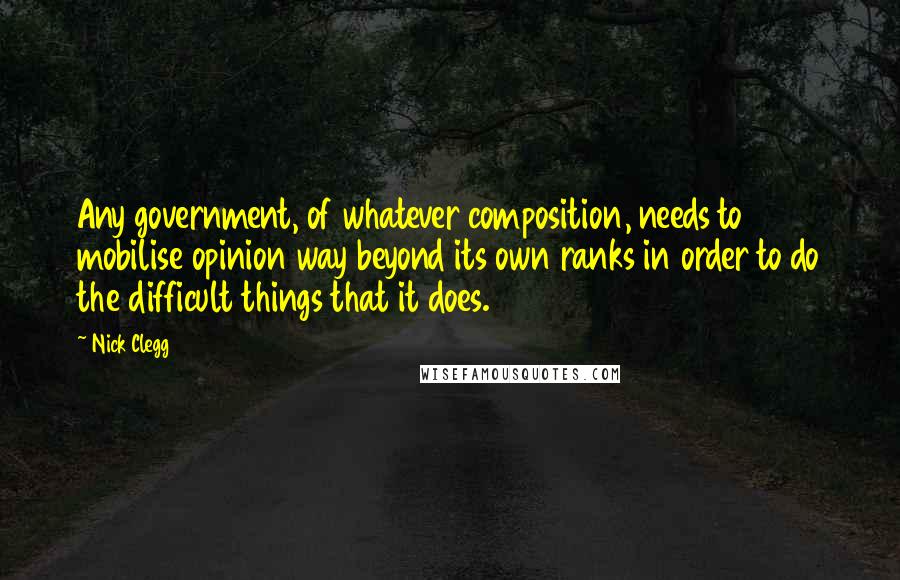 Nick Clegg Quotes: Any government, of whatever composition, needs to mobilise opinion way beyond its own ranks in order to do the difficult things that it does.