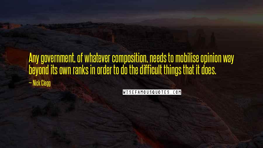 Nick Clegg Quotes: Any government, of whatever composition, needs to mobilise opinion way beyond its own ranks in order to do the difficult things that it does.