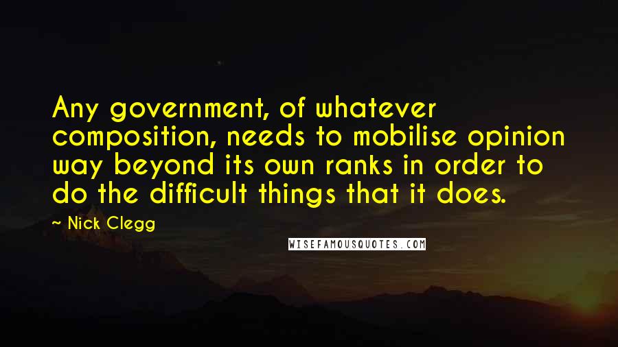 Nick Clegg Quotes: Any government, of whatever composition, needs to mobilise opinion way beyond its own ranks in order to do the difficult things that it does.