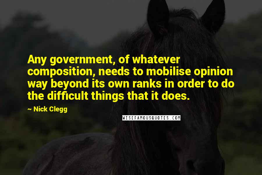 Nick Clegg Quotes: Any government, of whatever composition, needs to mobilise opinion way beyond its own ranks in order to do the difficult things that it does.