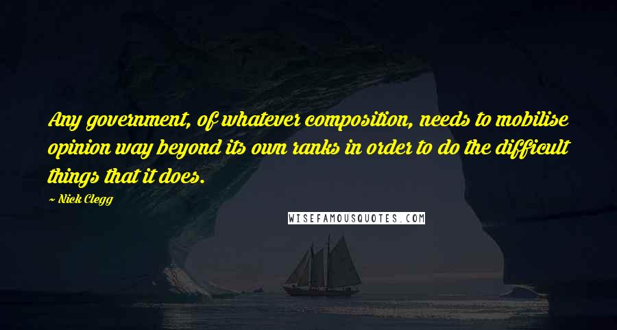 Nick Clegg Quotes: Any government, of whatever composition, needs to mobilise opinion way beyond its own ranks in order to do the difficult things that it does.