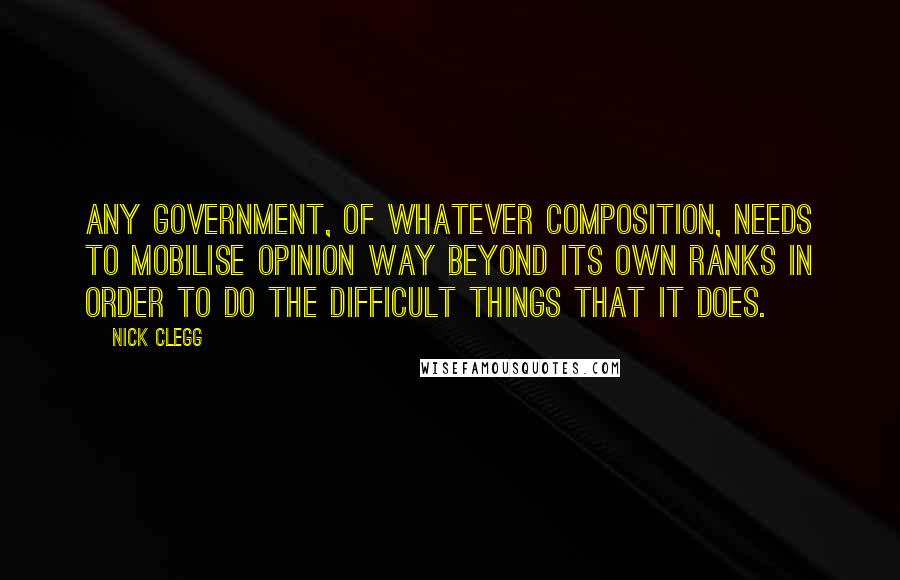 Nick Clegg Quotes: Any government, of whatever composition, needs to mobilise opinion way beyond its own ranks in order to do the difficult things that it does.