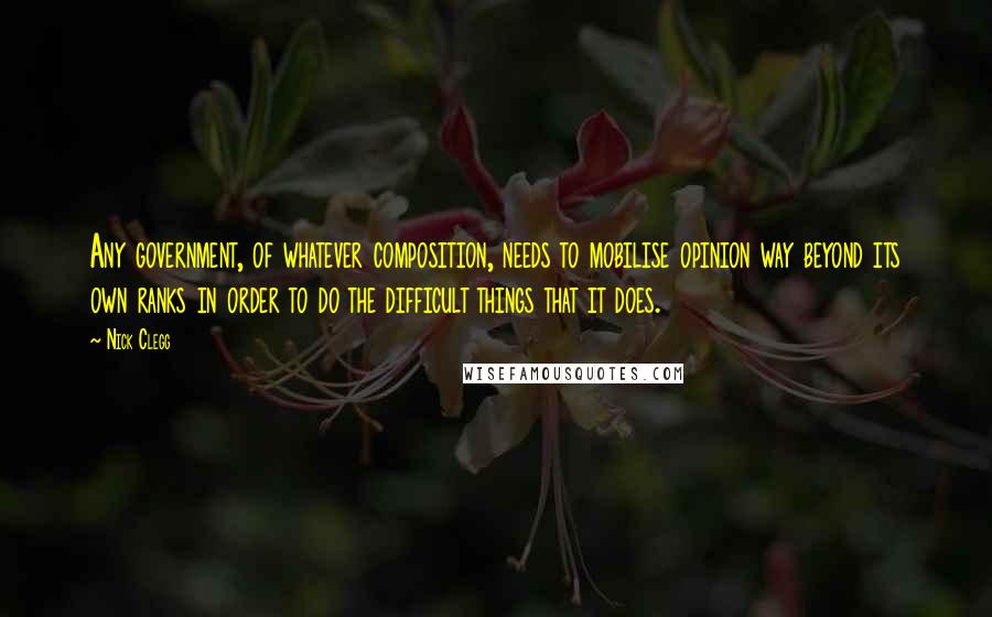 Nick Clegg Quotes: Any government, of whatever composition, needs to mobilise opinion way beyond its own ranks in order to do the difficult things that it does.