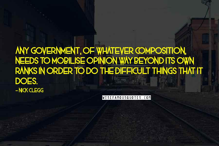 Nick Clegg Quotes: Any government, of whatever composition, needs to mobilise opinion way beyond its own ranks in order to do the difficult things that it does.