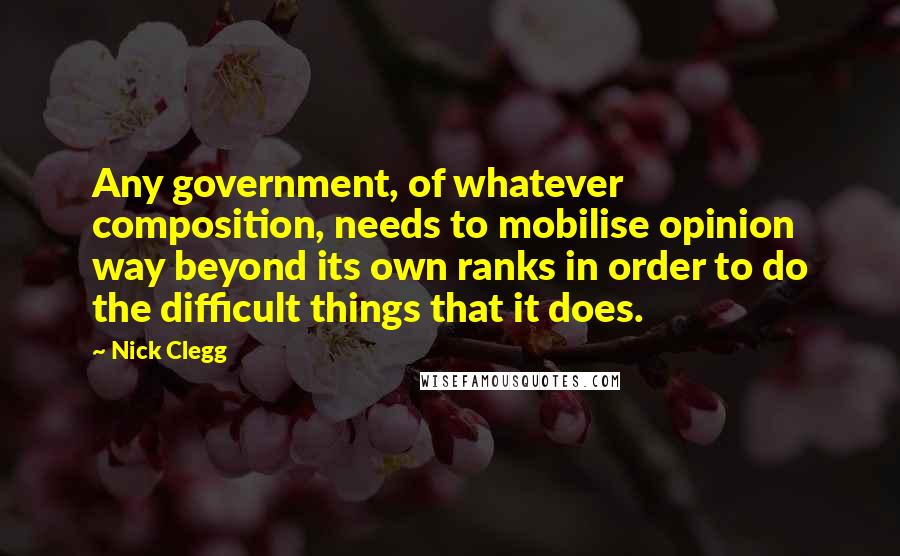 Nick Clegg Quotes: Any government, of whatever composition, needs to mobilise opinion way beyond its own ranks in order to do the difficult things that it does.