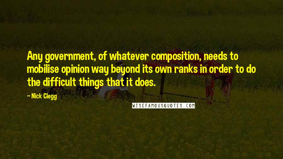 Nick Clegg Quotes: Any government, of whatever composition, needs to mobilise opinion way beyond its own ranks in order to do the difficult things that it does.