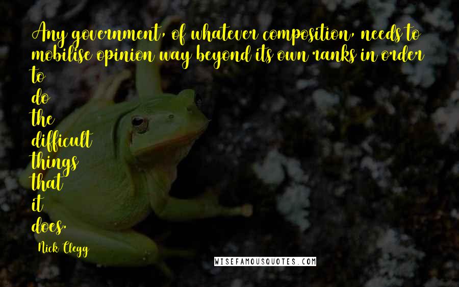 Nick Clegg Quotes: Any government, of whatever composition, needs to mobilise opinion way beyond its own ranks in order to do the difficult things that it does.