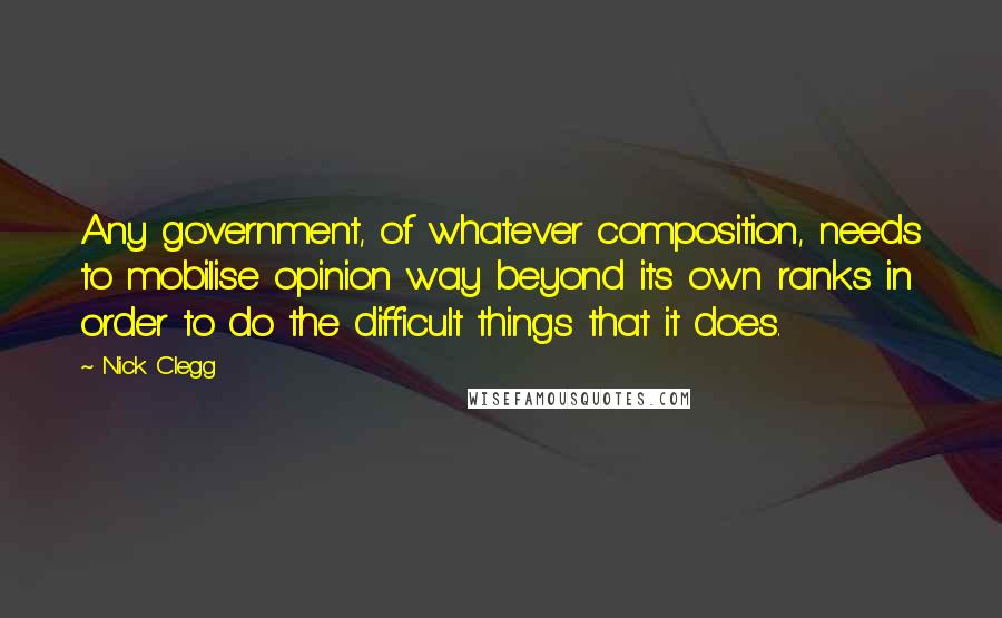 Nick Clegg Quotes: Any government, of whatever composition, needs to mobilise opinion way beyond its own ranks in order to do the difficult things that it does.