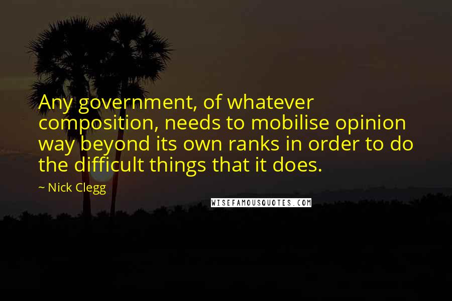 Nick Clegg Quotes: Any government, of whatever composition, needs to mobilise opinion way beyond its own ranks in order to do the difficult things that it does.