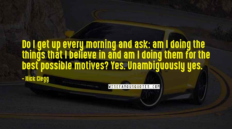 Nick Clegg Quotes: Do I get up every morning and ask: am I doing the things that I believe in and am I doing them for the best possible motives? Yes. Unambiguously yes.