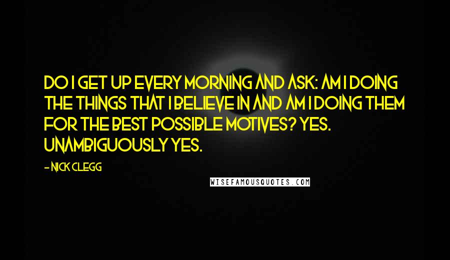 Nick Clegg Quotes: Do I get up every morning and ask: am I doing the things that I believe in and am I doing them for the best possible motives? Yes. Unambiguously yes.