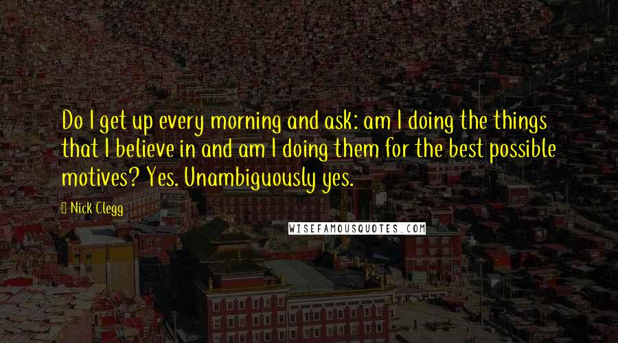 Nick Clegg Quotes: Do I get up every morning and ask: am I doing the things that I believe in and am I doing them for the best possible motives? Yes. Unambiguously yes.