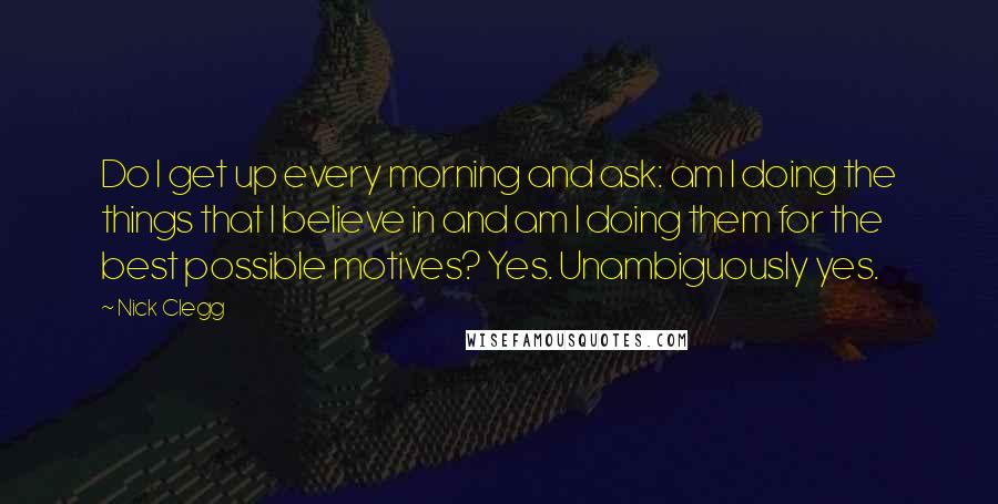 Nick Clegg Quotes: Do I get up every morning and ask: am I doing the things that I believe in and am I doing them for the best possible motives? Yes. Unambiguously yes.