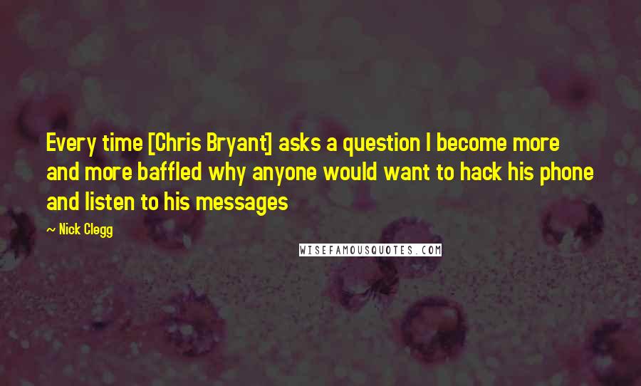 Nick Clegg Quotes: Every time [Chris Bryant] asks a question I become more and more baffled why anyone would want to hack his phone and listen to his messages