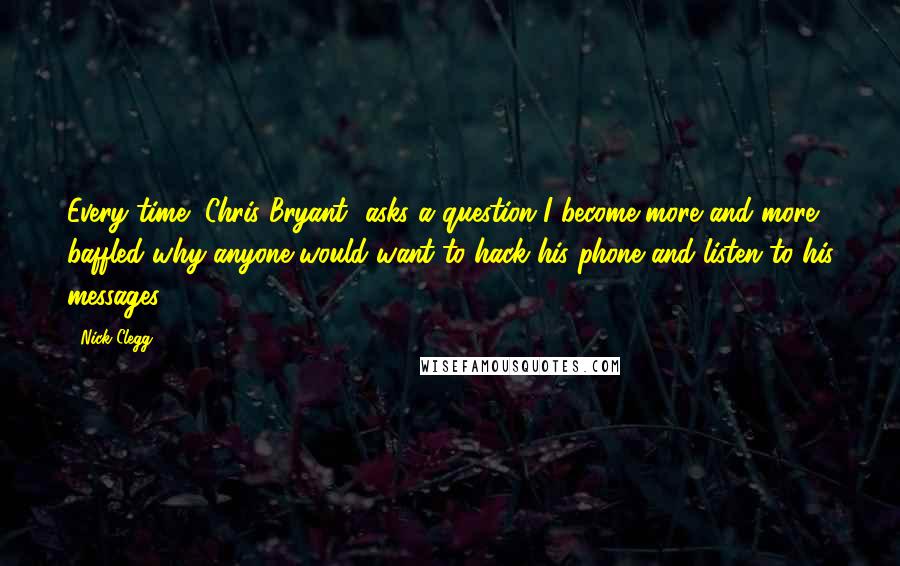 Nick Clegg Quotes: Every time [Chris Bryant] asks a question I become more and more baffled why anyone would want to hack his phone and listen to his messages