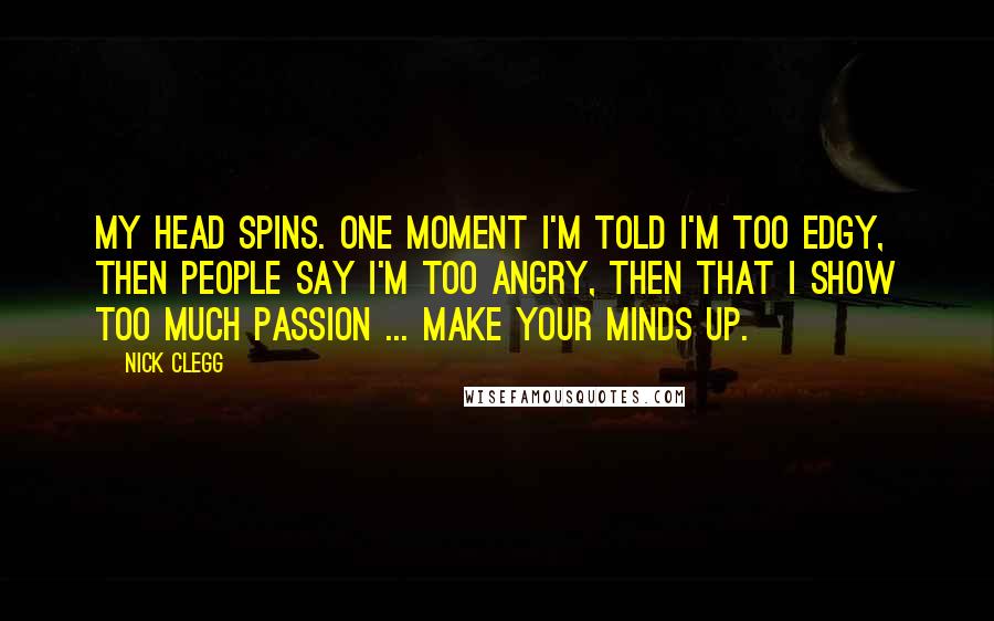 Nick Clegg Quotes: My head spins. One moment I'm told I'm too edgy, then people say I'm too angry, then that I show too much passion ... make your minds up.