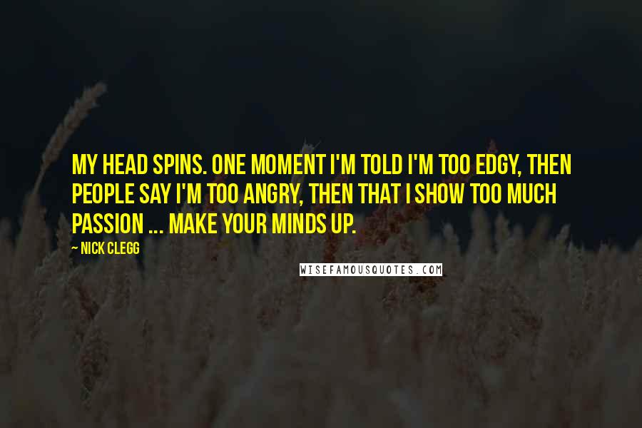 Nick Clegg Quotes: My head spins. One moment I'm told I'm too edgy, then people say I'm too angry, then that I show too much passion ... make your minds up.