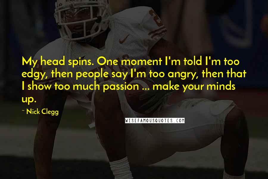 Nick Clegg Quotes: My head spins. One moment I'm told I'm too edgy, then people say I'm too angry, then that I show too much passion ... make your minds up.