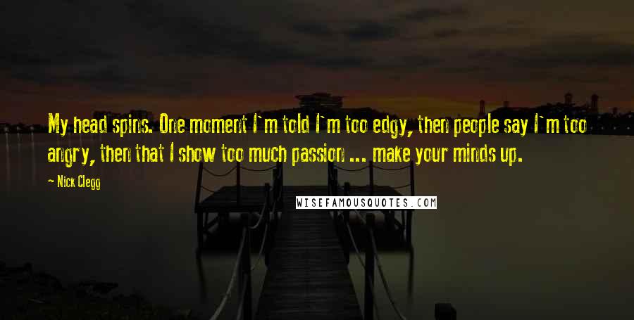 Nick Clegg Quotes: My head spins. One moment I'm told I'm too edgy, then people say I'm too angry, then that I show too much passion ... make your minds up.