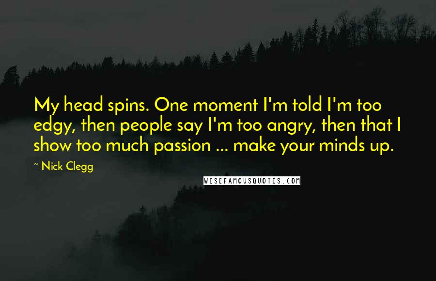 Nick Clegg Quotes: My head spins. One moment I'm told I'm too edgy, then people say I'm too angry, then that I show too much passion ... make your minds up.