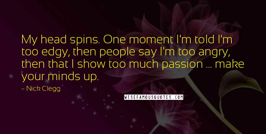 Nick Clegg Quotes: My head spins. One moment I'm told I'm too edgy, then people say I'm too angry, then that I show too much passion ... make your minds up.