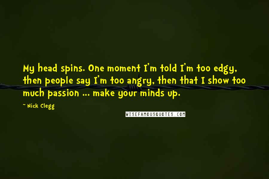 Nick Clegg Quotes: My head spins. One moment I'm told I'm too edgy, then people say I'm too angry, then that I show too much passion ... make your minds up.