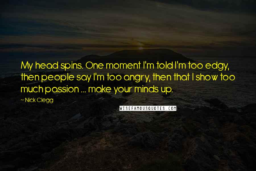 Nick Clegg Quotes: My head spins. One moment I'm told I'm too edgy, then people say I'm too angry, then that I show too much passion ... make your minds up.