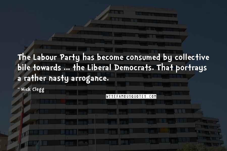 Nick Clegg Quotes: The Labour Party has become consumed by collective bile towards ... the Liberal Democrats. That portrays a rather nasty arrogance.