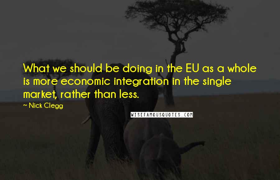 Nick Clegg Quotes: What we should be doing in the EU as a whole is more economic integration in the single market, rather than less.