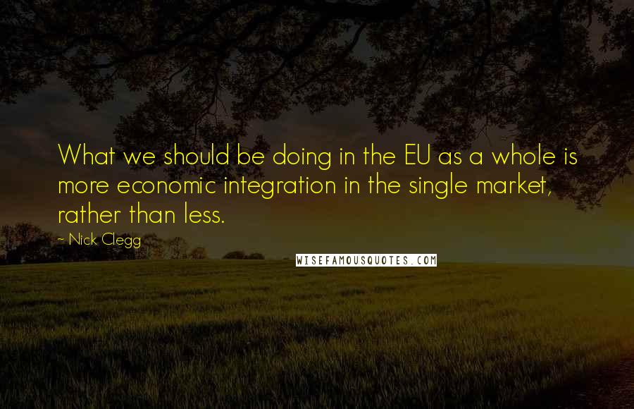 Nick Clegg Quotes: What we should be doing in the EU as a whole is more economic integration in the single market, rather than less.