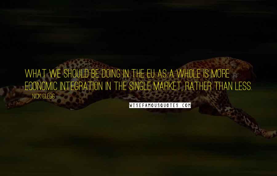 Nick Clegg Quotes: What we should be doing in the EU as a whole is more economic integration in the single market, rather than less.