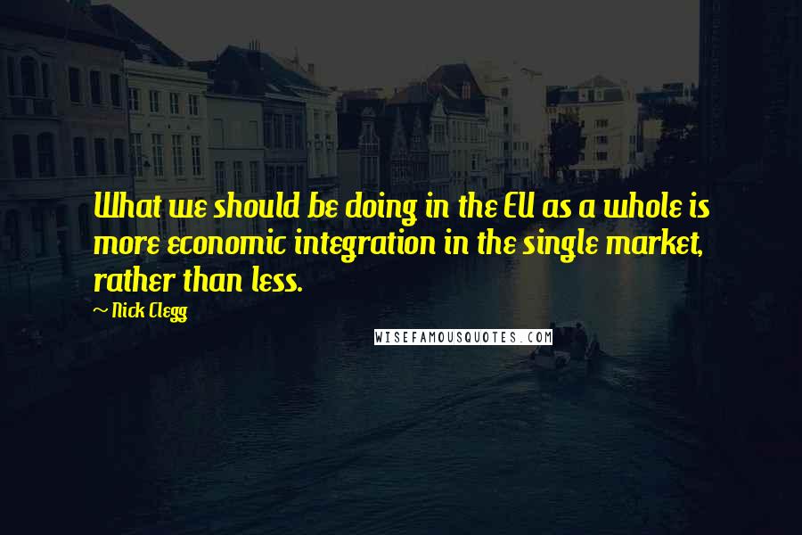 Nick Clegg Quotes: What we should be doing in the EU as a whole is more economic integration in the single market, rather than less.