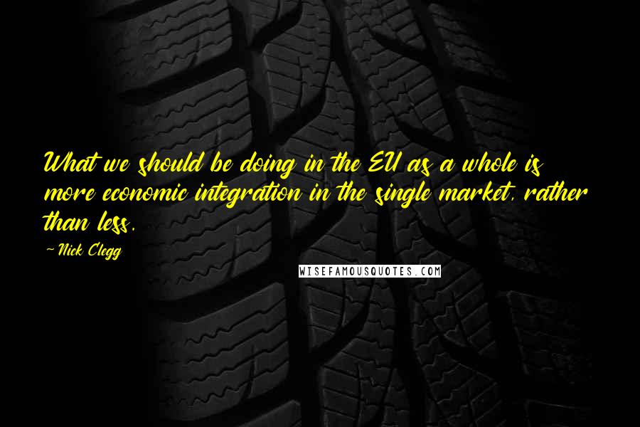 Nick Clegg Quotes: What we should be doing in the EU as a whole is more economic integration in the single market, rather than less.