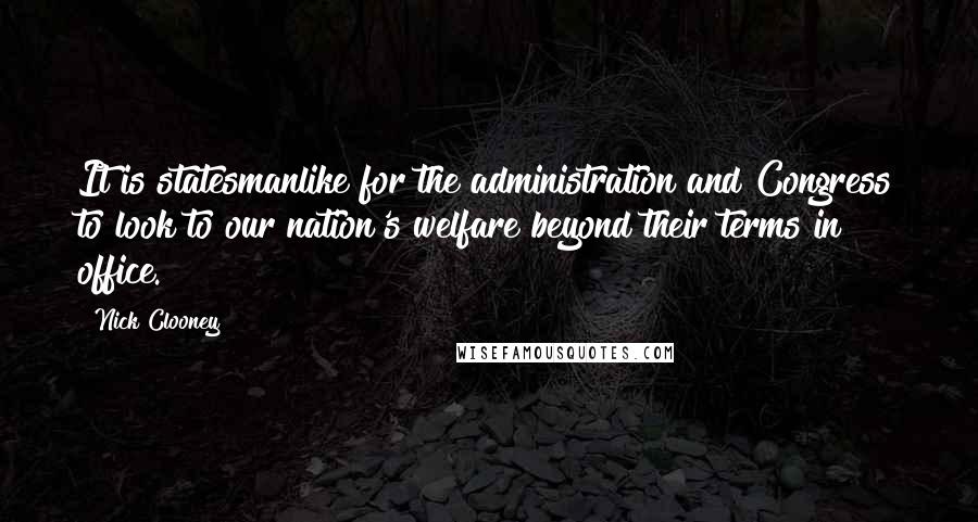 Nick Clooney Quotes: It is statesmanlike for the administration and Congress to look to our nation's welfare beyond their terms in office.