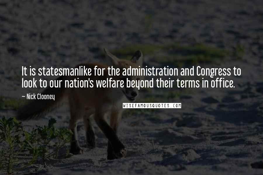 Nick Clooney Quotes: It is statesmanlike for the administration and Congress to look to our nation's welfare beyond their terms in office.