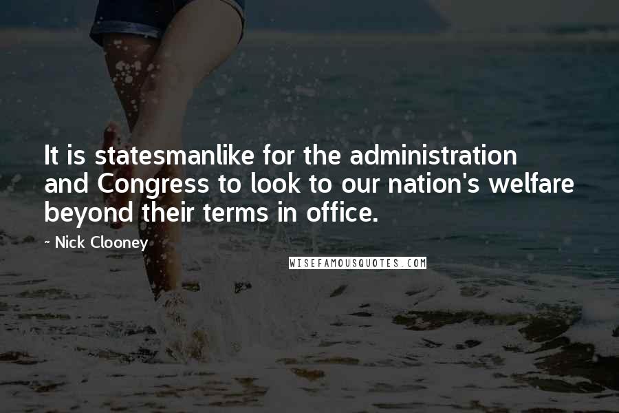 Nick Clooney Quotes: It is statesmanlike for the administration and Congress to look to our nation's welfare beyond their terms in office.