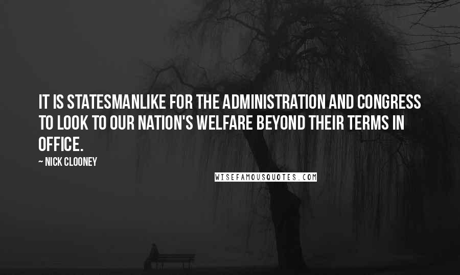 Nick Clooney Quotes: It is statesmanlike for the administration and Congress to look to our nation's welfare beyond their terms in office.