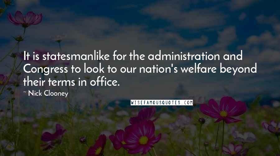 Nick Clooney Quotes: It is statesmanlike for the administration and Congress to look to our nation's welfare beyond their terms in office.