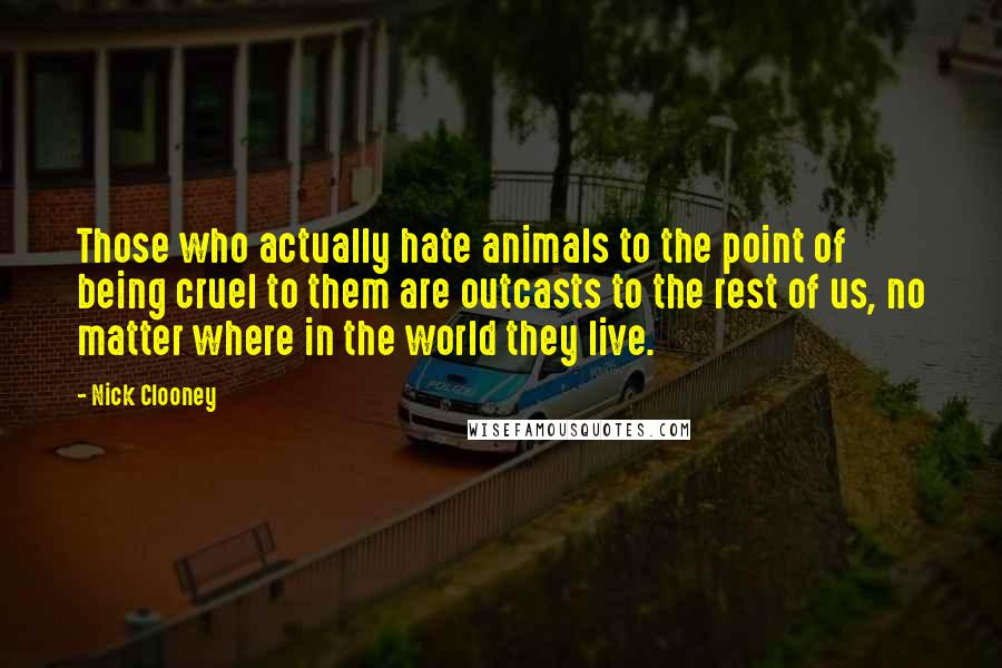 Nick Clooney Quotes: Those who actually hate animals to the point of being cruel to them are outcasts to the rest of us, no matter where in the world they live.