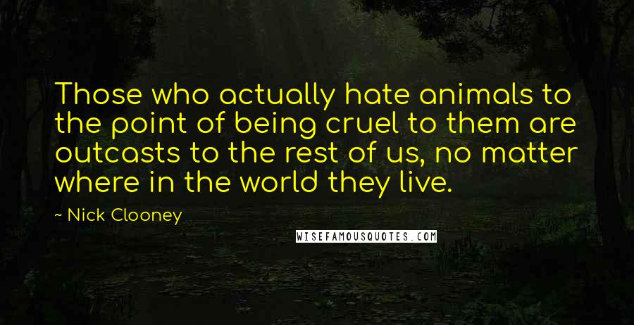 Nick Clooney Quotes: Those who actually hate animals to the point of being cruel to them are outcasts to the rest of us, no matter where in the world they live.