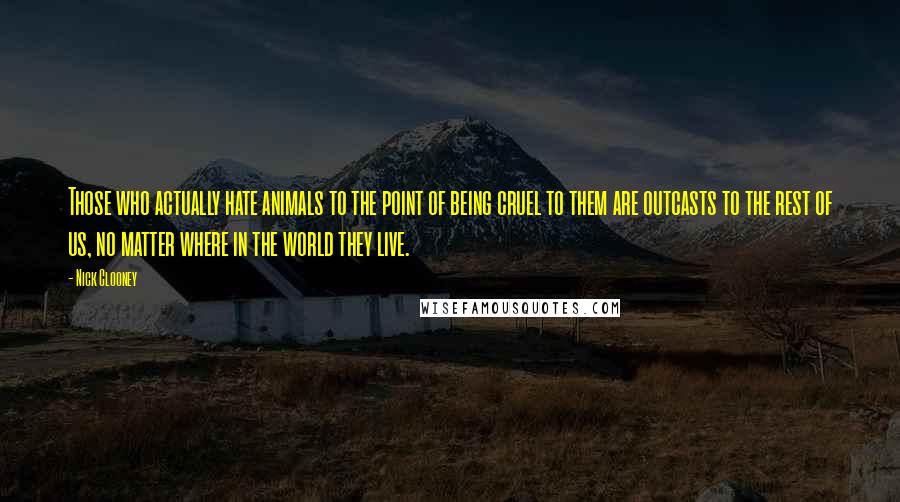 Nick Clooney Quotes: Those who actually hate animals to the point of being cruel to them are outcasts to the rest of us, no matter where in the world they live.