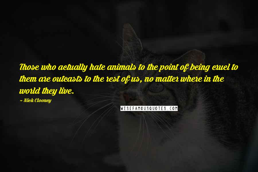 Nick Clooney Quotes: Those who actually hate animals to the point of being cruel to them are outcasts to the rest of us, no matter where in the world they live.