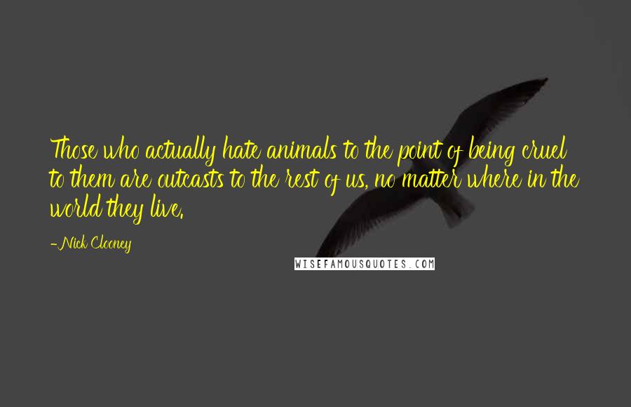 Nick Clooney Quotes: Those who actually hate animals to the point of being cruel to them are outcasts to the rest of us, no matter where in the world they live.