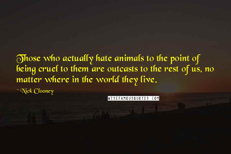 Nick Clooney Quotes: Those who actually hate animals to the point of being cruel to them are outcasts to the rest of us, no matter where in the world they live.