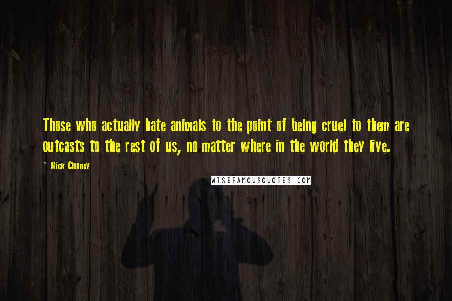 Nick Clooney Quotes: Those who actually hate animals to the point of being cruel to them are outcasts to the rest of us, no matter where in the world they live.